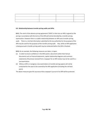                                                                                                  
                                                                                                 
                                                                                                 
 
 
8.9.  Relationship between transfer pricing audits and APAs 
 
8.9.1. The merit of the advance pricing agreement (“APA”) is that once an APA is agreed on the 
pricing in accordance with the terms of the APA will not be disturbed by a transfer pricing 
examination. However there is a subtle relationship between an APA and a transfer pricing 
audit.    There is a risk that information submitted to the tax authorities for the purposes of the 
APA may be used for the purposes of the transfer pricing audit.    Also, while an APA application 
is being pursued a transfer pricing audit may be conducted before the APA is finalized. 
 
8.9.2. As an example, the following measures are taken, in Japan: 
(1)    In order to ensure confidence in the APA system, documents (other than factual 
     documents such as financial statements, capital relationship diagrams and summary 
     statements of business) received from a taxpayer for an APA review may not be used for a 
     tax examination. 
(2)    While an APA is in progress a tax examination on transfer pricing aspects will not be 
    conducted for the years to be covered by the APA application (including the roll‐back 
    years). 
The above measures give the assurance that a taxpayer’s pursuit of an APA will be protected. 




                                           Page 40of 40 
 