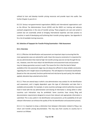 utilized  to  train  and  develop  transfer  pricing  resources  and  provide  input  into  audits.  See 
further Chapter 4, para 8.1.4.   
 
8.2.2.8.  Various  non‐governmental  organizations  (NGOs)  and  international  organizations  such 
as  the  African  Tax  Administration  Forum  (ATAF)  and  the  OECD  run  training  and  advisory 
outreach  programmes  in  the  area  of  transfer  pricing.  These  programs  are  vast  and  varied  in 
content  but  are  essentially  aimed  at  bringing  international  expertise  and  best  practice  to 
countries in need of developing and furthering their transfer pricing regimes. See Appendix III 
for a list of available training resources.   
 
8.3. Selection of Taxpayers for Transfer Pricing Examination – Risk Assessment   
 
8.3.1. Overview 
 
8.3.1.1. Effective risk identification and assessment are important steps to ensuring that the 
most appropriate cases are selected for audit. Given the resource constraints it is important for 
any tax administration that material high risk transfer pricing cases do not slip through the tax 
net,. However, even the most robust risk identification and assessment tools and processes 
may not always guarantee success in audit. The reason for this is that the level of detail 
available at the risk assessment stage may not always be sufficient to draw reliable conclusions 
regarding the arm’s length nature of profits/prices. This will depend on functional classification 
(based on the risks assumed, functions performed and risks borne by each party), the methods 
applied, allocation keys selected and so forth. 
   
8.3.1.2. There are several ways in which a tax administration may conduct its risk identification 
and  assessment,  and  is  largely  dependent  upon  the  type  of  information  and  data  that  is 
available and accessible. For example, in some countries exchange control authorities may work 
hand  in  hand  with  the  tax  administration  and  sharing  of  information  is  strong  whilst  in  other 
countries  such  interaction  may  be  prohibited.  Some  countries  have  strong  filing  and 
documentation requirements designed to ensure that relevant and appropriate information is 
submitted. This is very useful in risk identification and assessment, as the availability of all such 
relevant information can enhance the quality of the risk identification and assessment process.   
 
8.3.1.3.  It  is  important  to  draw  a  distinction  here  between  information  related  to  filing  a  tax 
return  and  transfer  pricing  documentation.  This  may  vary  from  country  to  country  but  in 
essence is as follows: 


                                                 Page 5of 40 
 