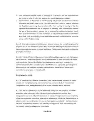  Filing  information  typically  relates  to questions  on  a  tax  return. This may  entail a  tick the 
    box (i.e. yes or no) or fill in the box response (e.g. inserting a quantum or value). 
 Documentation,  in  the  context  of  transfer  pricing,  will  generally  include  more  substantial 
    information such as a Transfer Pricing Policy Document, legal contracts, invoices, valuations 
    etc.  Regulations  governing  documentation  differ  from  country  to  country  in  that  the 
    retention of documentation may be obligatory or voluntary. Some countries may mandate 
    the  type  of  documentation  a  taxpayer  has  to  prepare  whereas  other  jurisdictions  merely 
    make  a  recommendation.  In  some  countries  it  is  not  possible  to  submit  documentation 
    when  filing  a  tax  return  and  this  may  need  to  be  specifically  requested  during  a  transfer 
    pricing audit or filed separately.   
 
8.3.1.4.  A  tax  administration  should  ensure  a  balance  between  the  cost  of  compliance  for 
taxpayers and its own information needs. This is increasingly difficult given that transactions are 
becoming increasingly complex in nature. See Chapter 7 for a more in‐depth analysis of transfer 
pricing documentation.   
 
8.3.1.5. A risk identification and assessment process followed by engagement with the taxpayer 
can at times be a worthwhile approach for tax administrations to adopt. This allows for better 
understanding of the risks identified and gives taxpayers the opportunity to explain the 
commercial context of the transactions/risks identified. Such an approach is again designed to 
ensure that the risks have been profiled in the most robust manner before resources are 
committed to carrying out an in‐depth audit. 
 
8.3.2. Categories of Risk   
 
8.3.2.1. Transfer pricing risks arise through intra group transactions e.g. payments for goods, 
services and intangible property, provision of financial assistance etc. Such transactions or 
categories are often readily identifiable on the Income Statement and/or tax return.   
 
8.3.2.2. It may be useful to try to classify the transfer pricing risks into categories in order to 
give added value and context to the risk identification and assessment process. Such 
categorization .can assist risk profilers/assessors to evaluate the aggressiveness and complexity 
of the risk, the possible quantum at stake and the probability of success (i.e. the likelihood of an 
adjustment, the level and number of resources that may be required, etc).    Such classification 
can assist in determining whether a case is worth pursuing (now or later) and whether or not 
the requisite resources and expertise are available. 


                                               Page 6of 40 
 