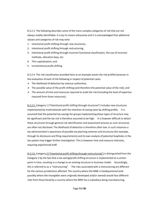   
8.3.2.3. The following describes some of the more complex categories of risk that are not 
always readily identifiable. It is by no means exhaustive and it is acknowledged that additional 
classes and categories of risk may exist: 
1. Intentional profit shifting through new structures; 
2. Intentional profit shifting through restructuring; 
3. Intentional profit shifting through incorrect functional classification, the use of incorrect 
     methods, allocation keys, etc. 
4. Thin capitalisation; and 
5. Unintentional profit shifting.   
 
8.3.2.4. The risk classification provided here as an example assists the risk profiler/assessor in 
the evaluation of each of the following in respect of potential cases: 
 The likelihood of detection by revenue authorities; 
 The possible value of the profit shifting (and therefore the potential value of the risk); and 
 The amount of time and resources required to audit the risk (including the level of expertise 
     required from those resources). 
 
8.3.2.5. Category 1 (“Intentional profit shifting through structures”) includes new structures 
implemented by multinationals with the intention of saving taxes by shifting profits.    It is 
assumed that the potential tax savings for groups implementing these types of structure may 
be significant and the tax risk is therefore assumed to be high.    It is however difficult to detect 
these structures through general risk identification and assessment process as such structures 
are often not disclosed. The likelihood of detection is therefore often low. In such instances a 
tax administration’s awareness of possible tax planning schemes and structures (for example, 
through its disclosure and filing requirements) and its own analysis of potential loopholes in the 
tax system may trigger further investigation. This is however time and resource intensive, 
requiring experienced staff. 
 
8.3.2.6. Category 2 (“Intentional profit shifting through restructuring”) is distinguished from the 
Category 1 by the fact that a tax saving/profit shifting structure is implemented at a certain 
point in time, resulting in a change to an existing structure or business model.    Accordingly, 
this is referred to as a “restructuring”.    The risks associated with a restructuring are different 
for the various jurisdictions affected. The country where the MNE is headquartered (and 
possibly where the intangibles were originally developed and/or owned) would face different 
risks from those faced by a country where the MNE has a subsidiary doing manufacturing, 


                                             Page 7of 40 
 