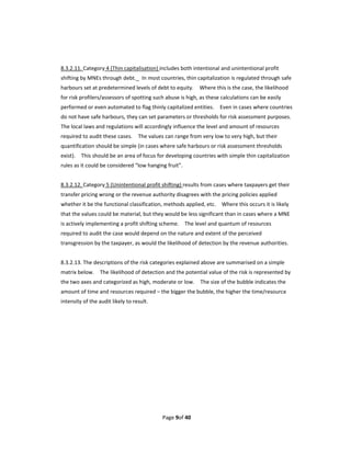  
8.3.2.11. Category 4 (Thin capitalisation) includes both intentional and unintentional profit 
shifting by MNEs through debt.    In most countries, thin capitalization is regulated through safe 
harbours set at predetermined levels of debt to equity.    Where this is the case, the likelihood 
for risk profilers/assessors of spotting such abuse is high, as these calculations can be easily 
performed or even automated to flag thinly capitalized entities.    Even in cases where countries 
do not have safe harbours, they can set parameters or thresholds for risk assessment purposes.   
The local laws and regulations will accordingly influence the level and amount of resources 
required to audit these cases.    The values can range from very low to very high, but their 
quantification should be simple (in cases where safe harbours or risk assessment thresholds 
exist).    This should be an area of focus for developing countries with simple thin capitalization 
rules as it could be considered “low hanging fruit”.   
  
8.3.2.12. Category 5 (Unintentional profit shifting) results from cases where taxpayers get their 
transfer pricing wrong or the revenue authority disagrees with the pricing policies applied 
whether it be the functional classification, methods applied, etc.    Where this occurs it is likely 
that the values could be material, but they would be less significant than in cases where a MNE 
is actively implementing a profit shifting scheme.    The level and quantum of resources 
required to audit the case would depend on the nature and extent of the perceived 
transgression by the taxpayer, as would the likelihood of detection by the revenue authorities. 
 
8.3.2.13. The descriptions of the risk categories explained above are summarised on a simple 
matrix below.    The likelihood of detection and the potential value of the risk is represented by 
the two axes and categorized as high, moderate or low.    The size of the bubble indicates the 
amount of time and resources required – the bigger the bubble, the higher the time/resource 
intensity of the audit likely to result. 
        




                                            Page 9of 40 
 