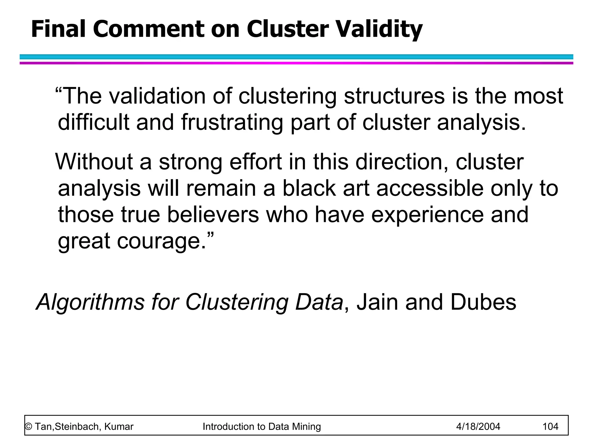 “ The validation of clustering structures is the most difficult and frustrating part of cluster analysis.  Without a strong effort in this direction, cluster analysis will remain a black art accessible only to those true believers who have experience and great courage.” Algorithms for Clustering Data , Jain and Dubes Final Comment on Cluster Validity 