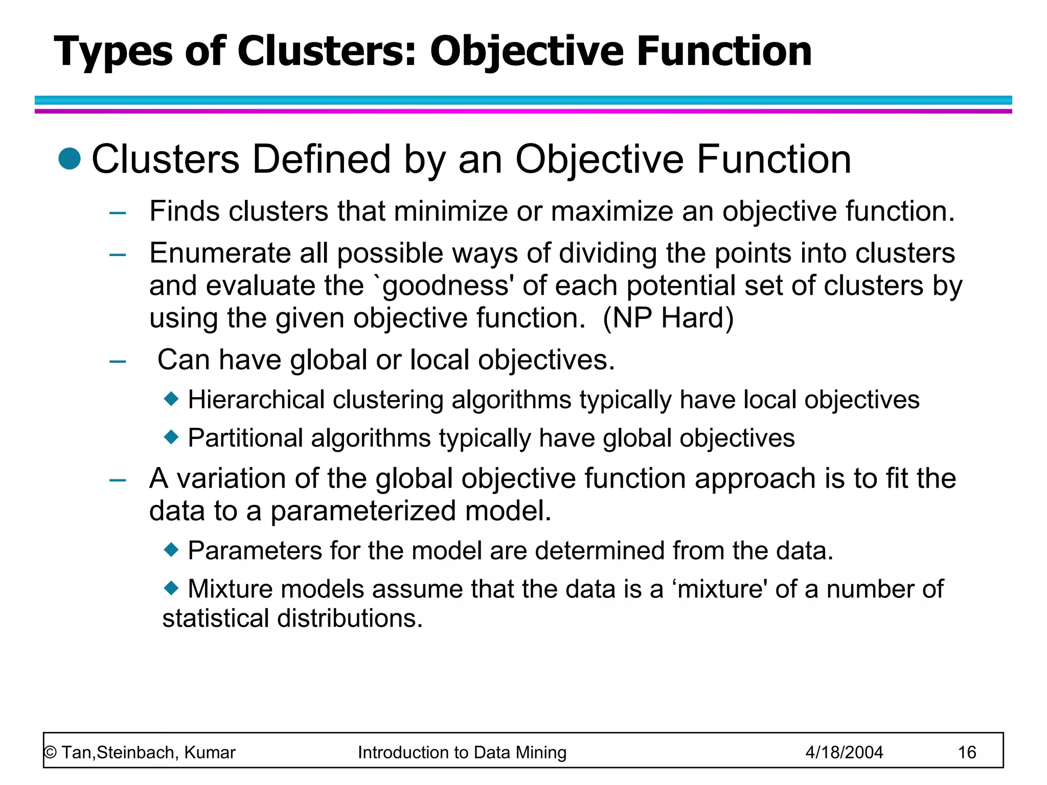 Types of Clusters: Objective Function Clusters Defined by an Objective Function Finds clusters that minimize or maximize an objective function.  Enumerate all possible ways of dividing the points into clusters and evaluate the `goodness' of each potential set of clusters by using the given objective function.  (NP Hard) Can have global or local objectives. Hierarchical clustering algorithms typically have local objectives Partitional algorithms typically have global objectives A variation of the global objective function approach is to fit the data to a parameterized model.  Parameters for the model are determined from the data.  Mixture models assume that the data is a ‘mixture' of a number of statistical distributions.  
