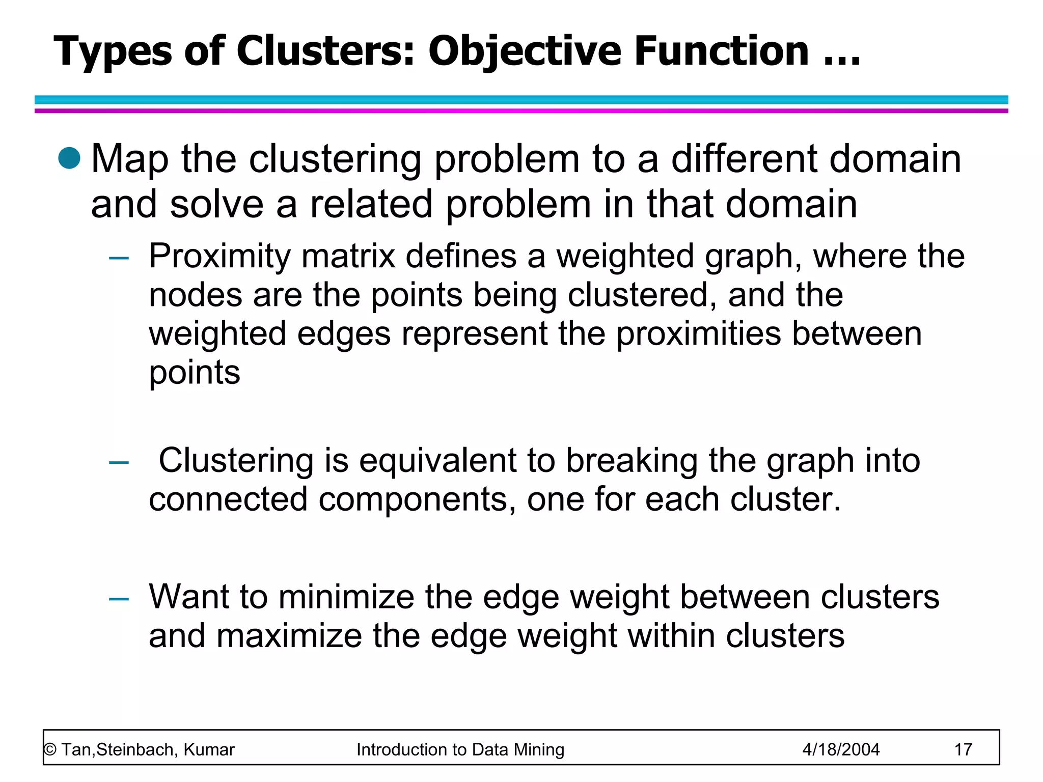 Types of Clusters: Objective Function … Map the clustering problem to a different domain and solve a related problem in that domain Proximity matrix defines a weighted graph, where the nodes are the points being clustered, and the weighted edges represent the proximities between points Clustering is equivalent to breaking the graph into connected components, one for each cluster.  Want to minimize the edge weight between clusters and maximize the edge weight within clusters  