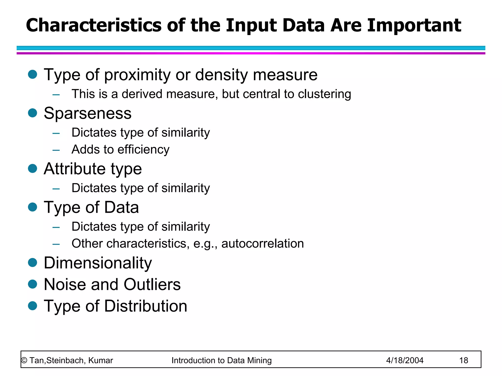 Characteristics of the Input Data Are Important Type of proximity or density measure This is a derived measure, but central to clustering  Sparseness Dictates type of similarity Adds to efficiency Attribute type Dictates type of similarity Type of Data Dictates type of similarity Other characteristics, e.g., autocorrelation Dimensionality Noise and Outliers Type of Distribution 