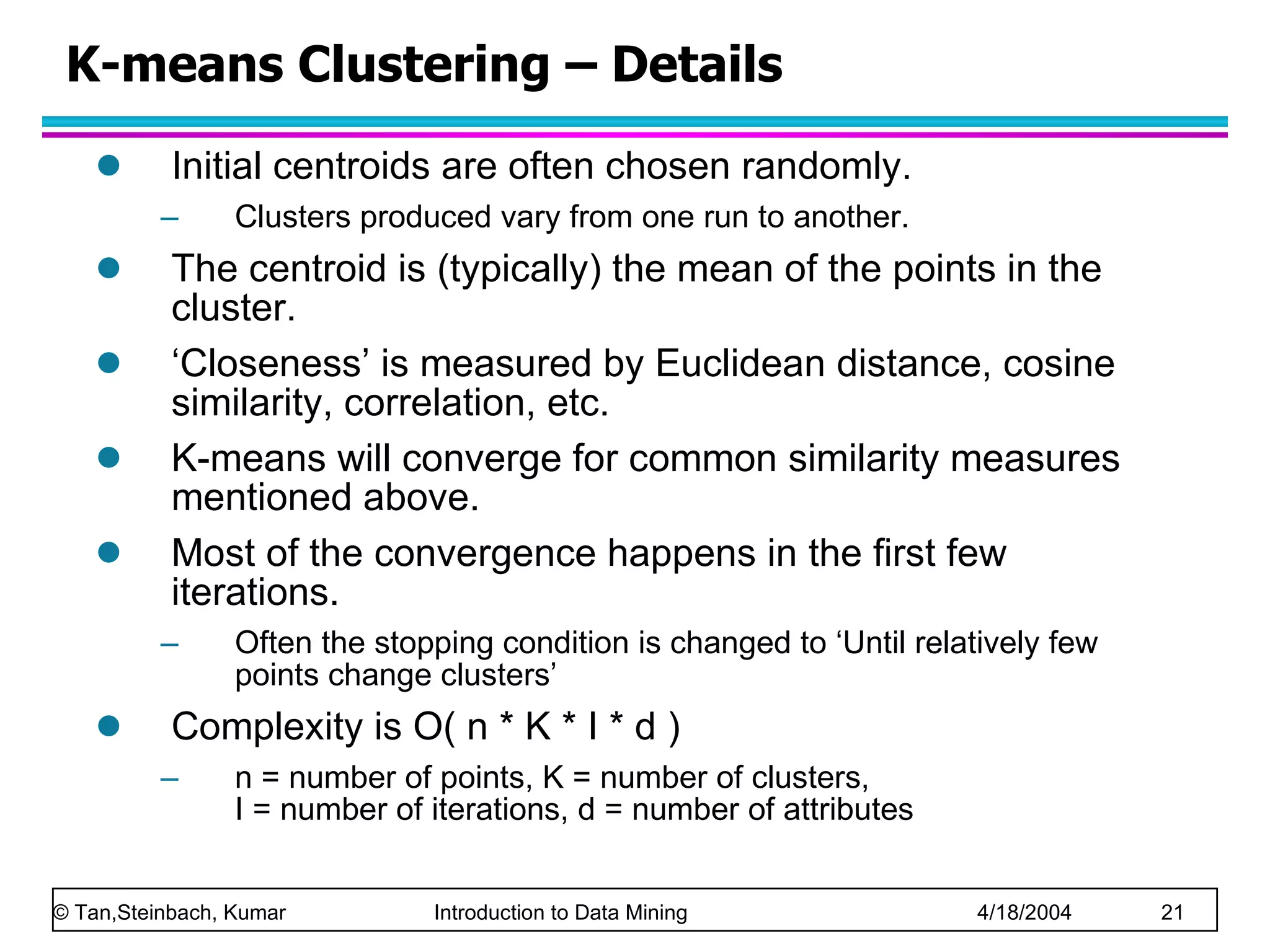K-means Clustering – Details Initial centroids are often chosen randomly. Clusters produced vary from one run to another. The centroid is (typically) the mean of the points in the cluster. ‘ Closeness’ is measured by Euclidean distance, cosine similarity, correlation, etc. K-means will converge for common similarity measures mentioned above. Most of the convergence happens in the first few iterations. Often the stopping condition is changed to ‘Until relatively few points change clusters’ Complexity is O( n * K * I * d ) n = number of points, K = number of clusters,  I = number of iterations, d = number of attributes 