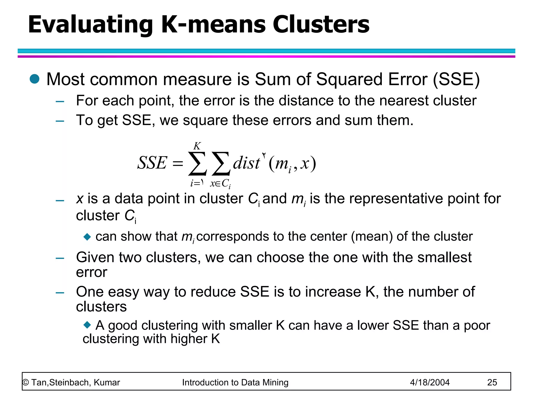 Evaluating K-means Clusters Most common measure is Sum of Squared Error (SSE) For each point, the error is the distance to the nearest cluster To get SSE, we square these errors and sum them. x  is a data point in cluster  C i  and  m i  is the representative point for cluster  C i   can show that  m i   corresponds to the center (mean) of the cluster Given two clusters, we can choose the one with the smallest error One easy way to reduce SSE is to increase K, the number of clusters A good clustering with smaller K can have a lower SSE than a poor clustering with higher K 