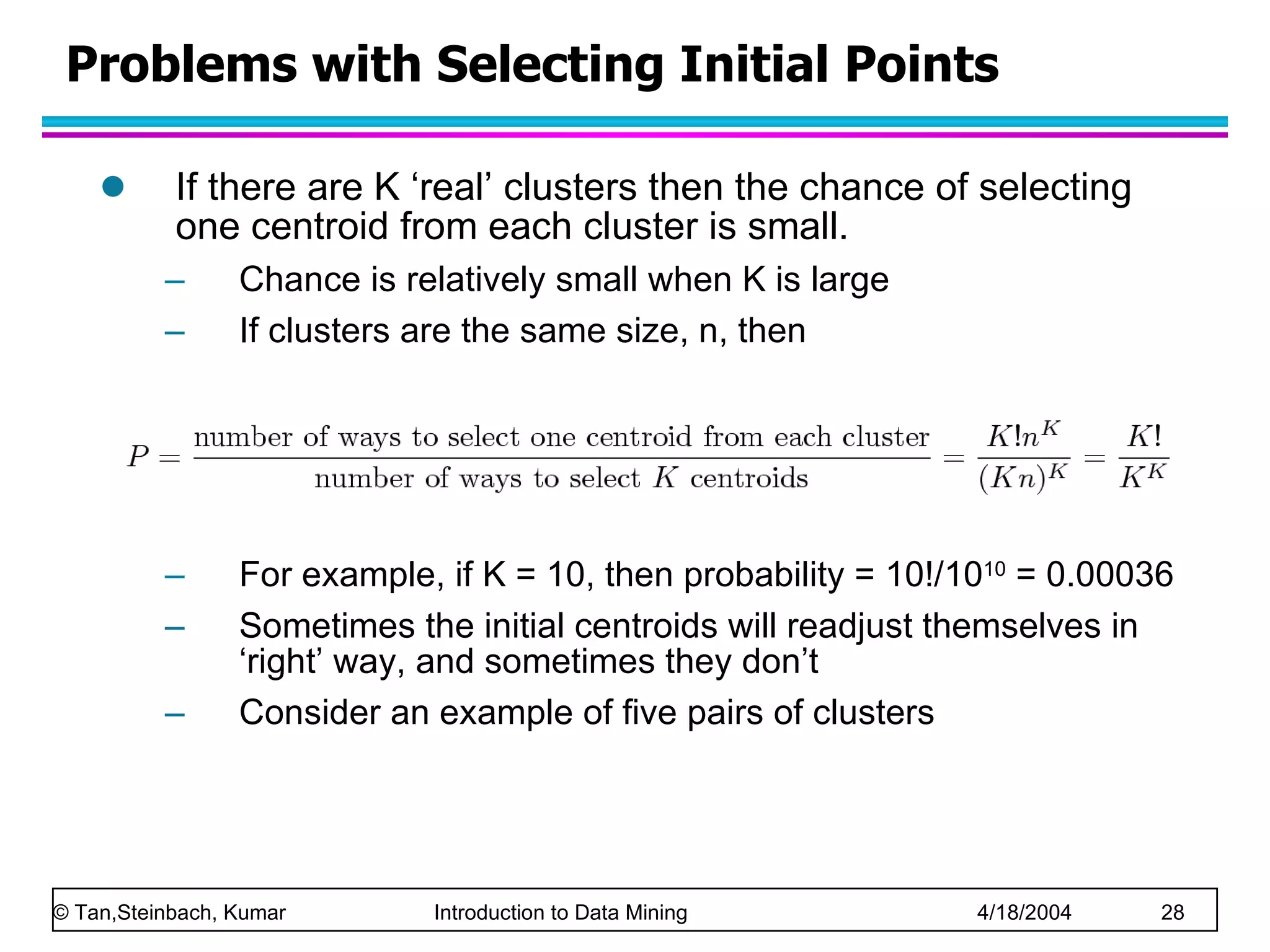Problems with Selecting Initial Points If there are K ‘real’ clusters then the chance of selecting one centroid from each cluster is small.  Chance is relatively small when K is large If clusters are the same size, n, then For example, if K = 10, then probability = 10!/10 10  = 0.00036 Sometimes the initial centroids will readjust themselves in ‘right’ way, and sometimes they don’t Consider an example of five pairs of clusters 