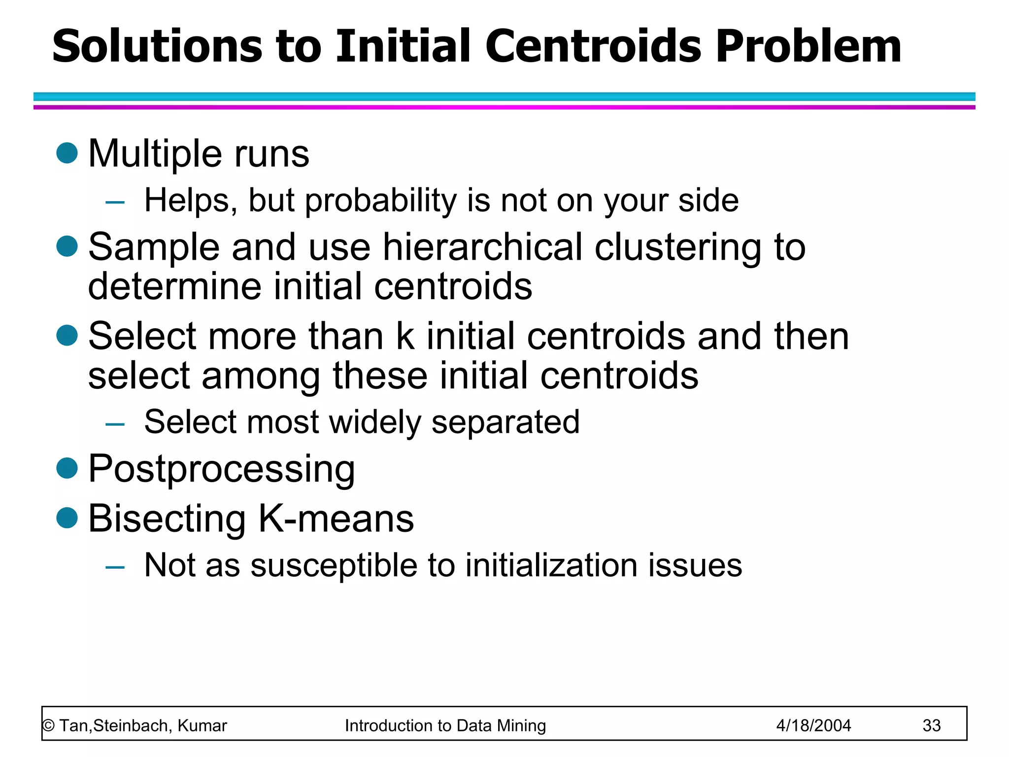 Solutions to Initial Centroids Problem Multiple runs Helps, but probability is not on your side Sample and use hierarchical clustering to determine initial centroids Select more than k initial centroids and then select among these initial centroids Select most widely separated Postprocessing Bisecting K-means Not as susceptible to initialization issues 
