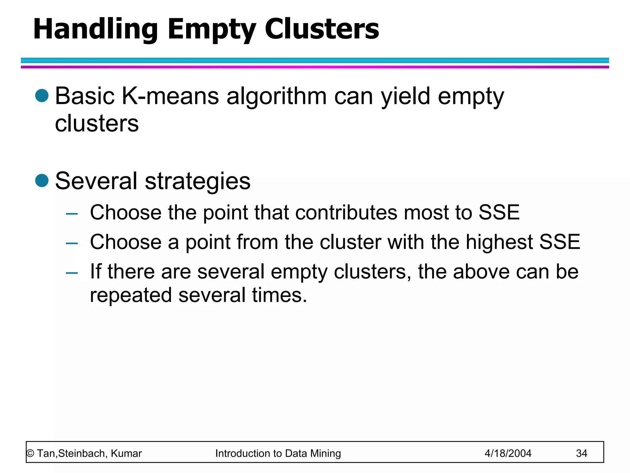 Handling Empty Clusters Basic K-means algorithm can yield empty clusters Several strategies Choose the point that contributes most to SSE Choose a point from the cluster with the highest SSE If there are several empty clusters, the above can be repeated several times. 