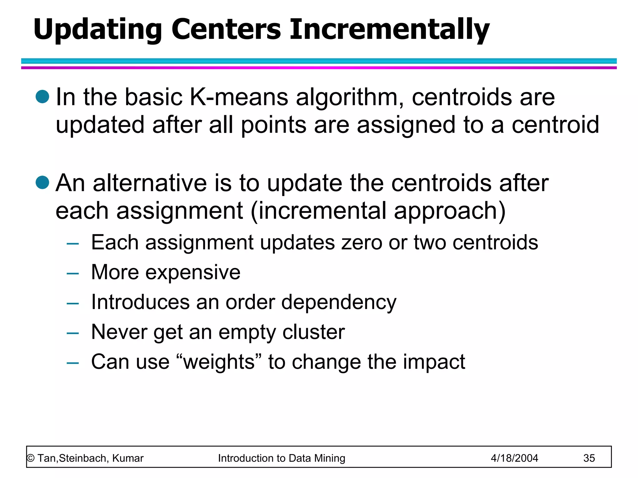 Updating Centers Incrementally In the basic K-means algorithm, centroids are updated after all points are assigned to a centroid An alternative is to update the centroids after each assignment (incremental approach) Each assignment updates zero or two centroids More expensive Introduces an order dependency Never get an empty cluster Can use “weights” to change the impact 