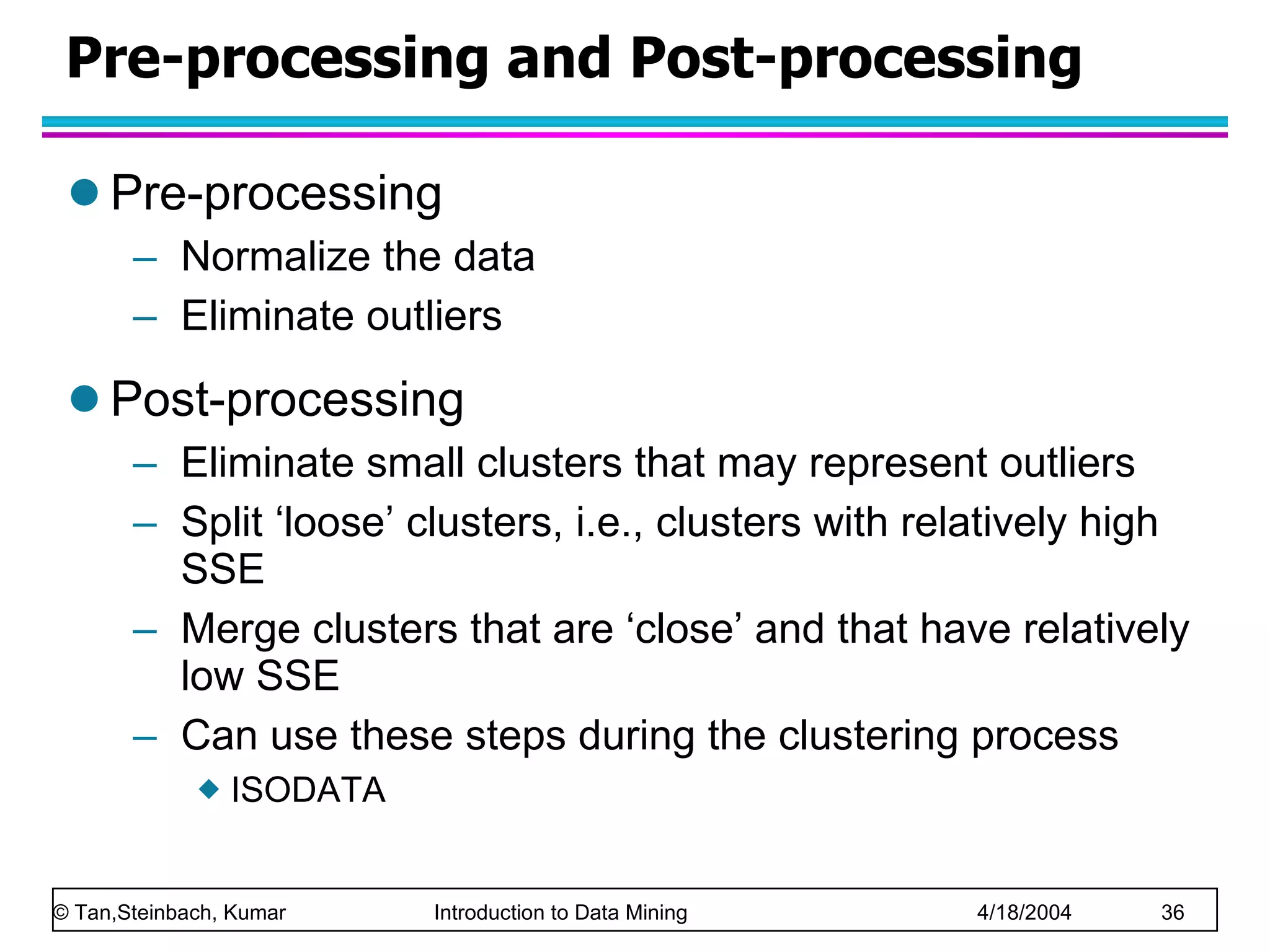 Pre-processing and Post-processing Pre-processing Normalize the data Eliminate outliers Post-processing Eliminate small clusters that may represent outliers Split ‘loose’ clusters, i.e., clusters with relatively high SSE Merge clusters that are ‘close’ and that have relatively low SSE Can use these steps during the clustering process ISODATA 