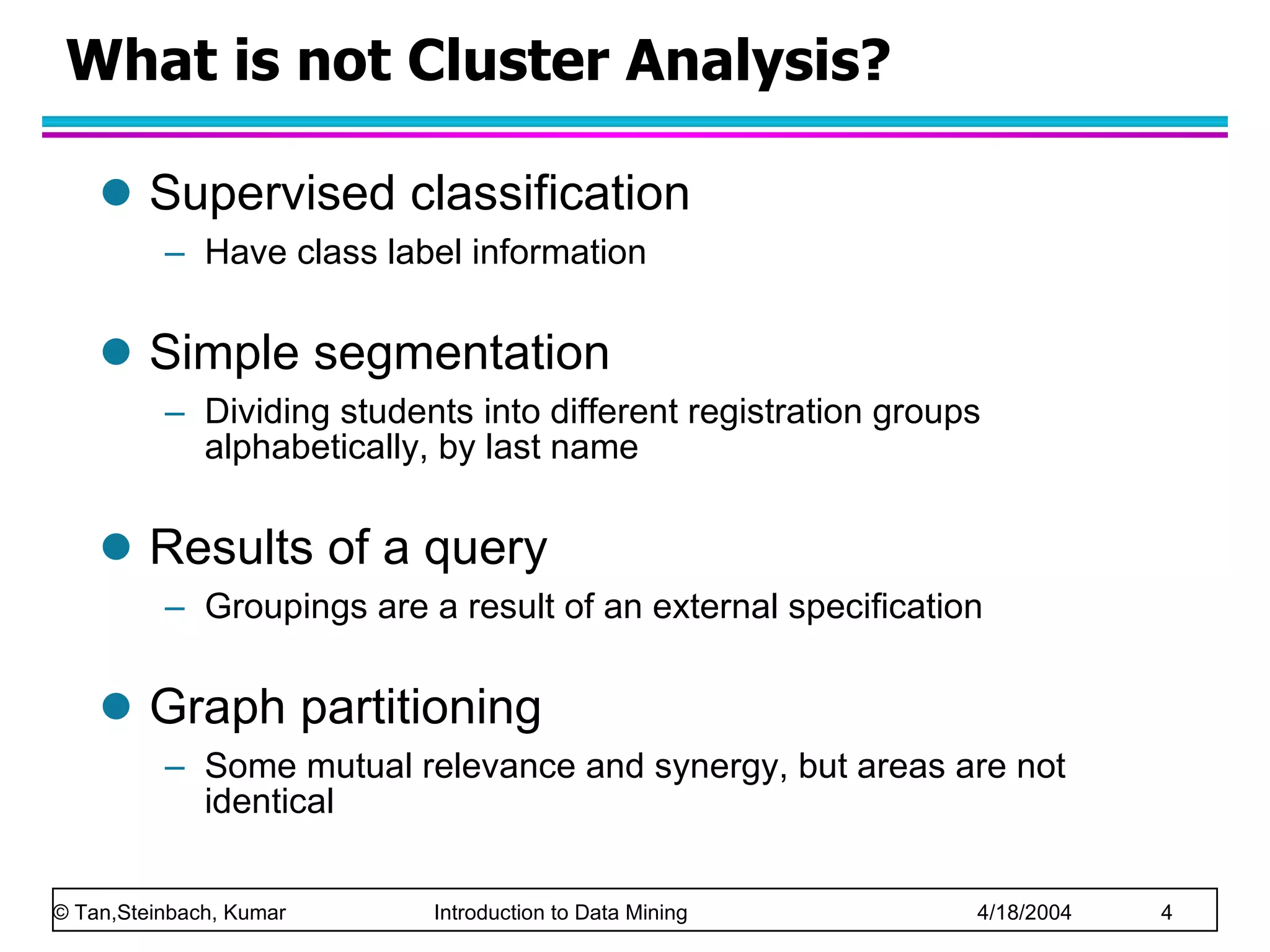 What is not Cluster Analysis? Supervised classification Have class label information Simple segmentation Dividing students into different registration groups alphabetically, by last name Results of a query Groupings are a result of an external specification Graph partitioning Some mutual relevance and synergy, but areas are not identical 