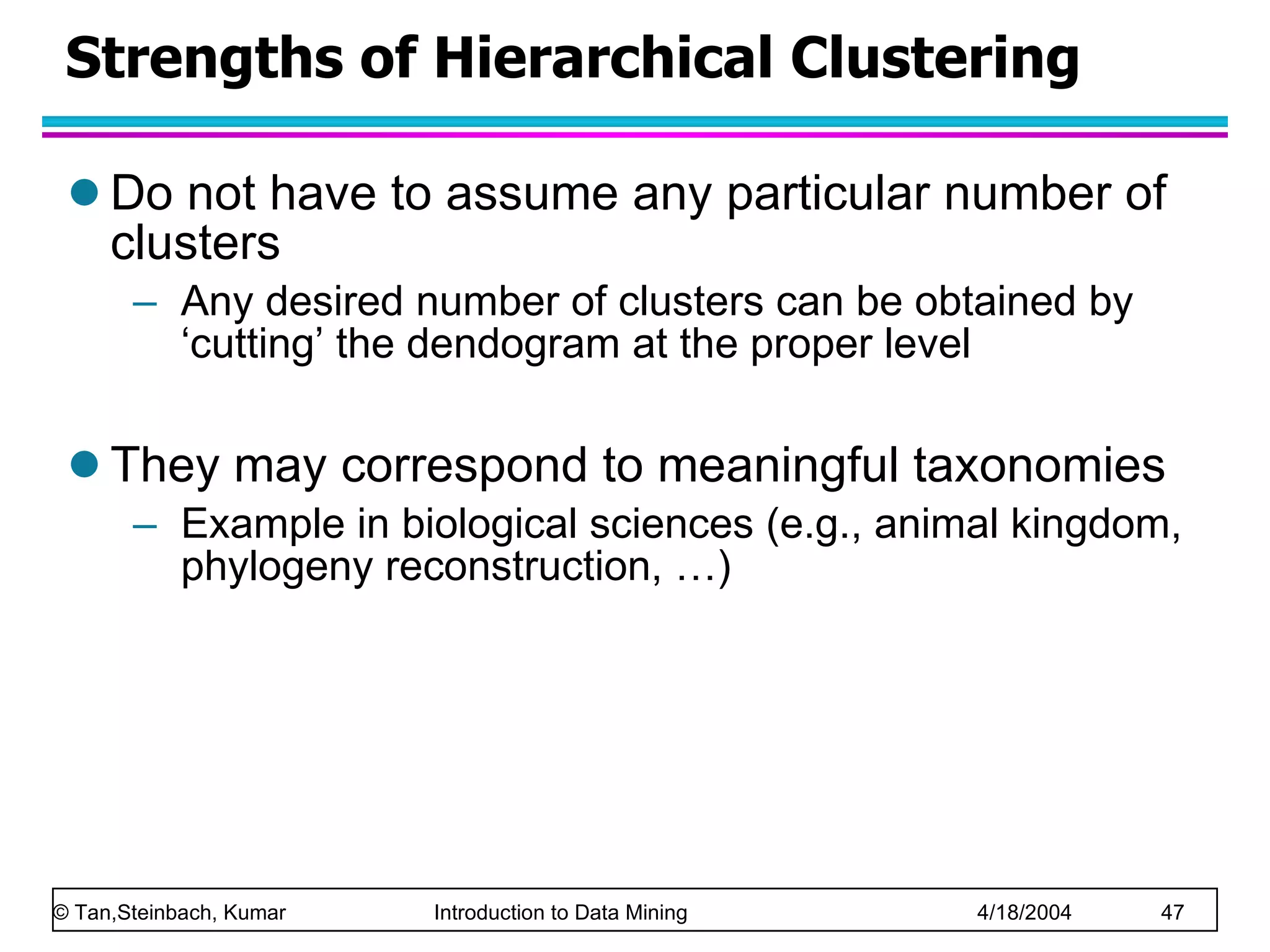 Strengths of Hierarchical Clustering Do not have to assume any particular number of clusters Any desired number of clusters can be obtained by ‘cutting’ the dendogram at the proper level They may correspond to meaningful taxonomies Example in biological sciences (e.g., animal kingdom, phylogeny reconstruction, …) 