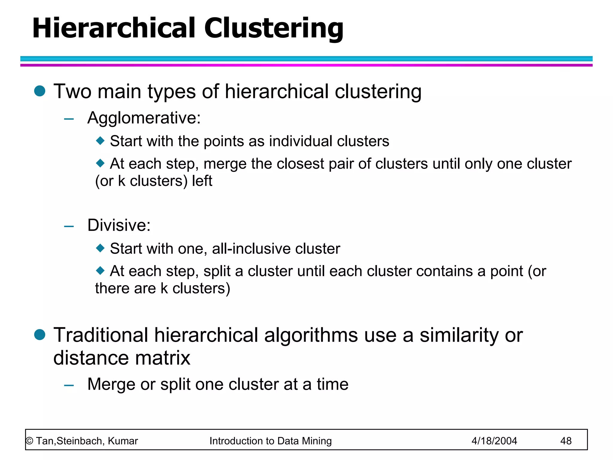 Hierarchical Clustering Two main types of hierarchical clustering Agglomerative:  Start with the points as individual clusters At each step, merge the closest pair of clusters until only one cluster (or k clusters) left Divisive:  Start with one, all-inclusive cluster  At each step, split a cluster until each cluster contains a point (or there are k clusters) Traditional hierarchical algorithms use a similarity or distance matrix Merge or split one cluster at a time 
