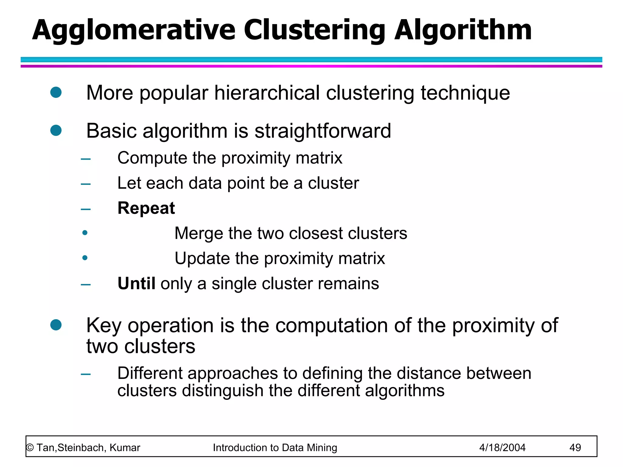 Agglomerative Clustering Algorithm More popular hierarchical clustering technique Basic algorithm is straightforward Compute the proximity matrix Let each data point be a cluster Repeat Merge the two closest clusters Update the proximity matrix Until  only a single cluster remains Key operation is the computation of the proximity of two clusters Different approaches to defining the distance between clusters distinguish the different algorithms 