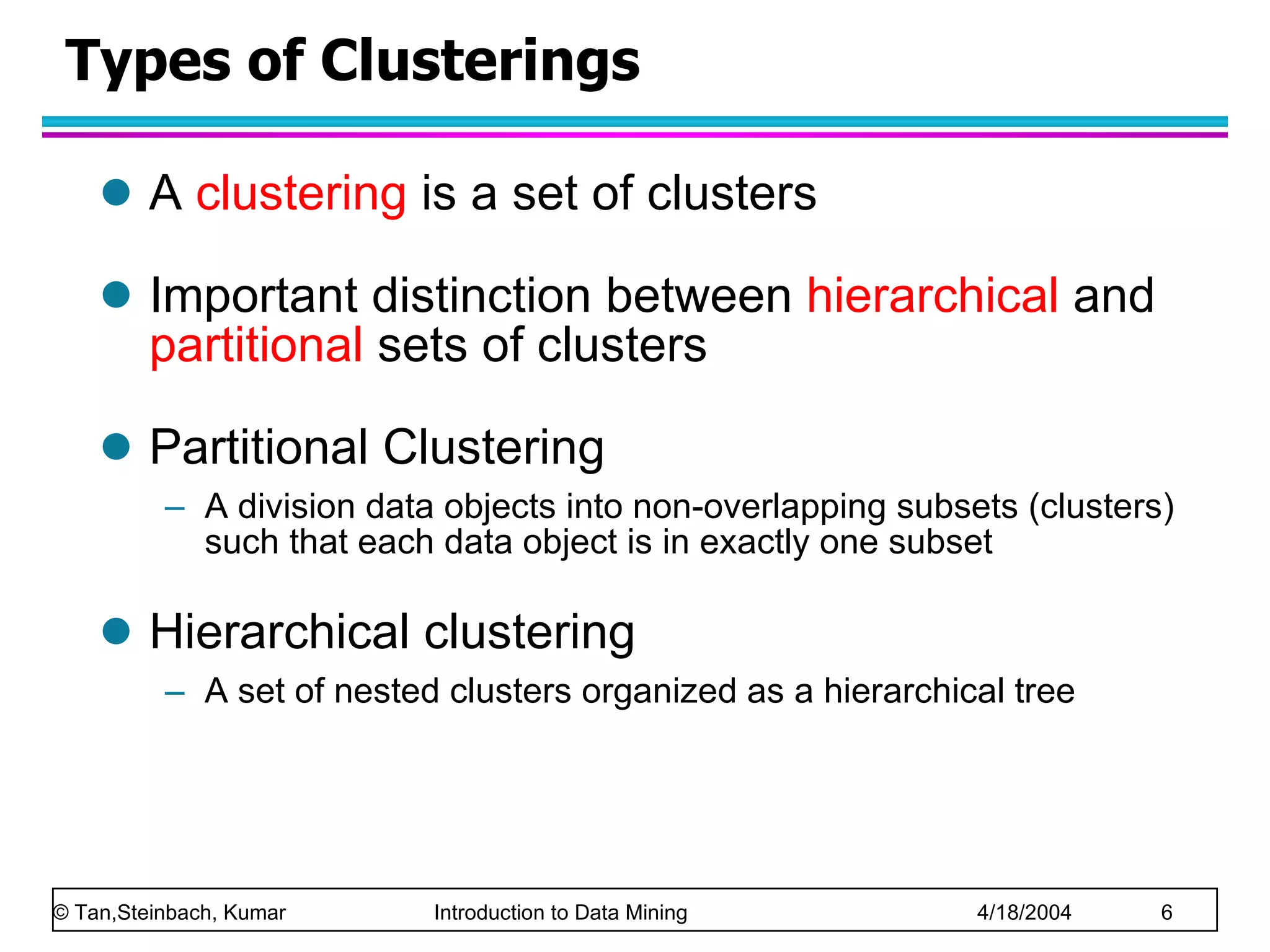 Types of Clusterings A  clustering  is a set of clusters Important distinction between  hierarchical  and  partitional   sets of clusters  Partitional Clustering A division data objects into non-overlapping subsets (clusters) such that each data object is in exactly one subset Hierarchical clustering A set of nested clusters organized as a hierarchical tree  