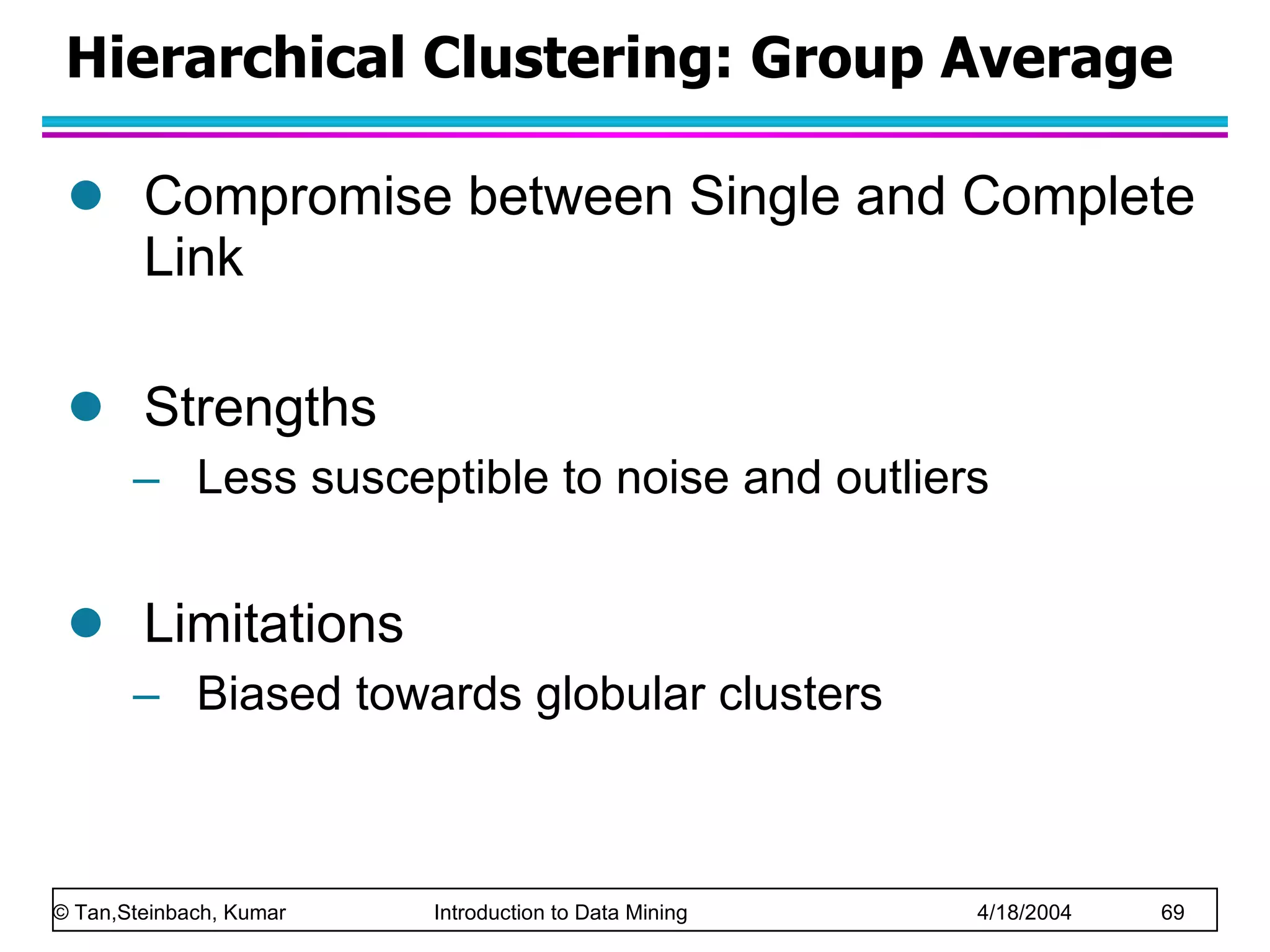 Hierarchical Clustering: Group Average Compromise between Single and Complete Link Strengths Less susceptible to noise and outliers Limitations Biased towards globular clusters 