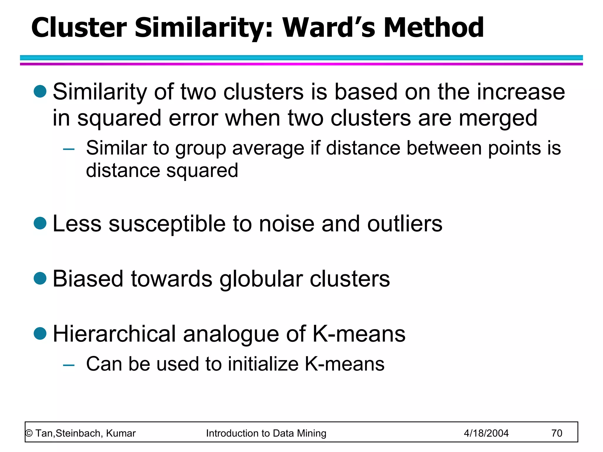 Cluster Similarity: Ward’s Method Similarity of two clusters is based on the increase in squared error when two clusters are merged Similar to group average if distance between points is distance squared Less susceptible to noise and outliers Biased towards globular clusters Hierarchical analogue of K-means Can be used to initialize K-means 