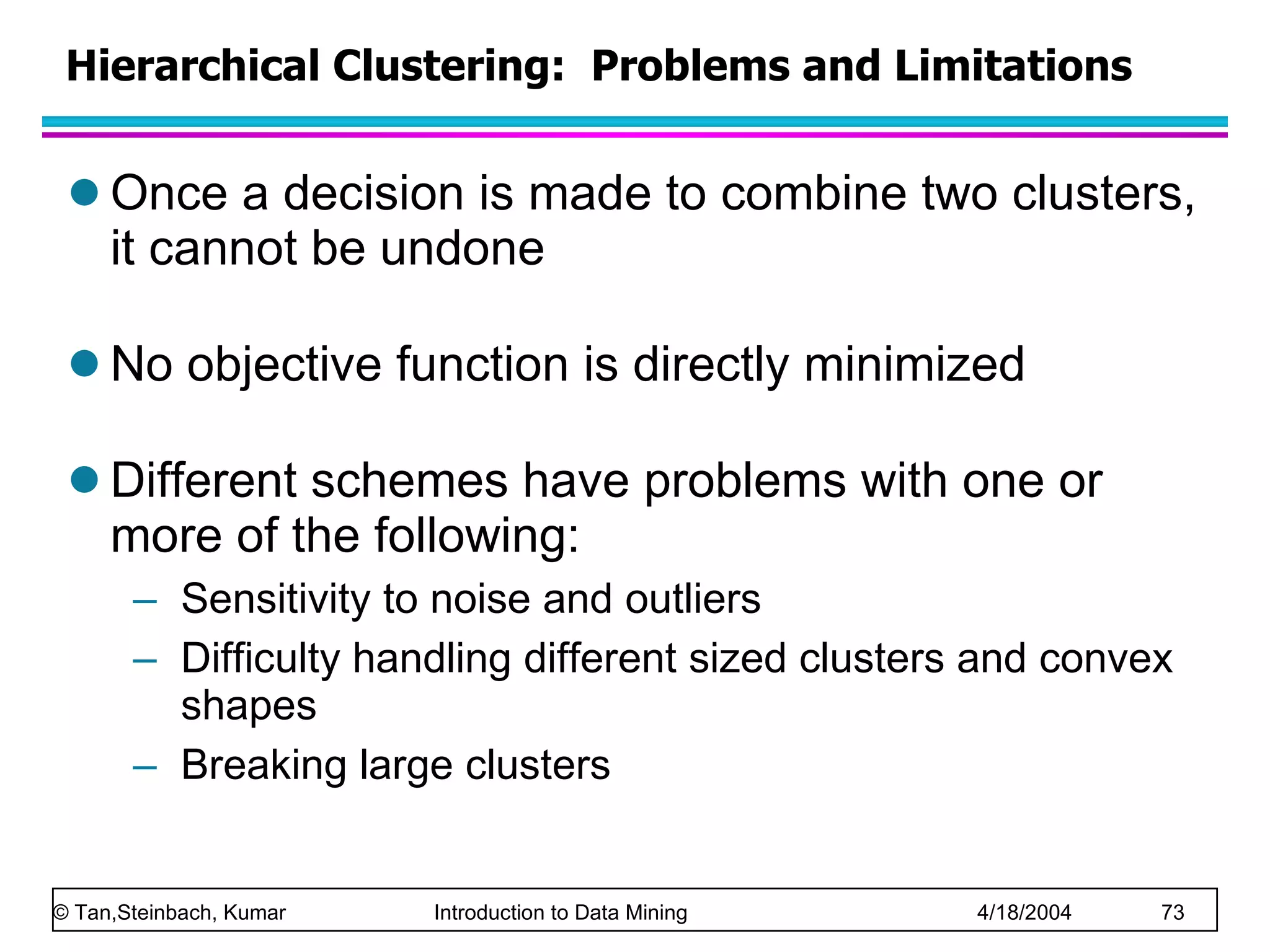 Hierarchical Clustering:  Problems and Limitations Once a decision is made to combine two clusters, it cannot be undone No objective function is directly minimized Different schemes have problems with one or more of the following: Sensitivity to noise and outliers Difficulty handling different sized clusters and convex shapes Breaking large clusters 