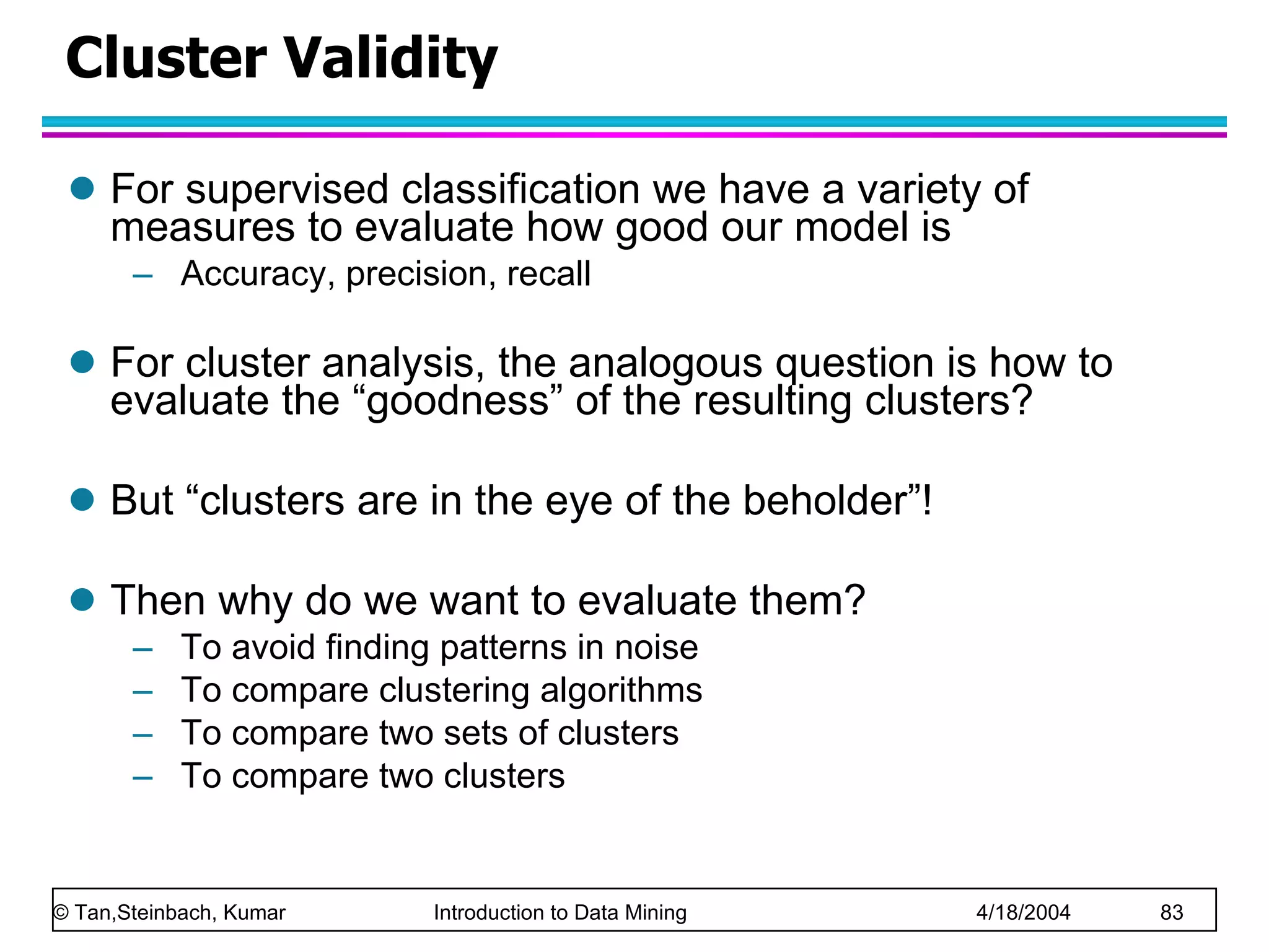 Cluster Validity  For supervised classification we have a variety of measures to evaluate how good our model is Accuracy, precision, recall For cluster analysis, the analogous question is how to evaluate the “goodness” of the resulting clusters? But “clusters are in the eye of the beholder”!  Then why do we want to evaluate them? To avoid finding patterns in noise To compare clustering algorithms To compare two sets of clusters To compare two clusters 