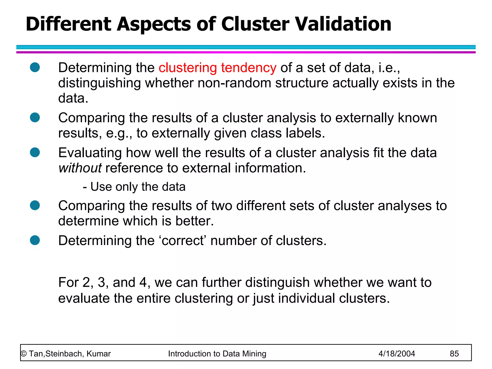 Determining the   clustering tendency  of a set of data, i.e., distinguishing whether non-random structure actually exists in the data.  Comparing the results of a cluster analysis to externally known results, e.g., to externally given class labels. Evaluating how well the results of a cluster analysis fit the data  without  reference to external information.  - Use only the data Comparing the results of two different sets of cluster analyses to determine which is better. Determining the ‘correct’ number of clusters. For 2, 3, and 4, we can further distinguish whether we want to evaluate the entire clustering or just individual clusters.  Different Aspects of Cluster Validation 