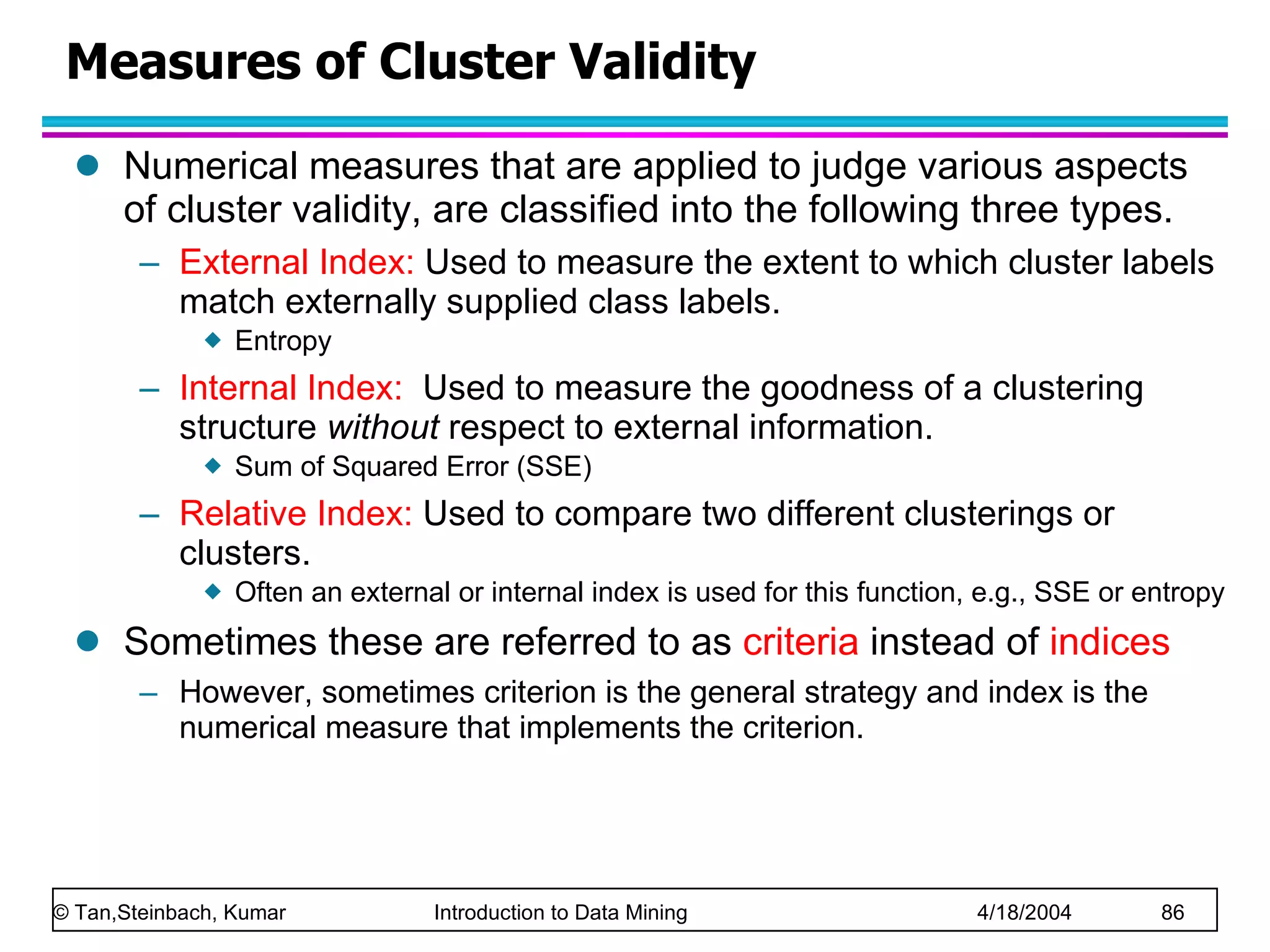 Numerical measures that are applied to judge various aspects of cluster validity, are classified into the following three types. External Index:  Used to measure the extent to which cluster labels match externally supplied class labels. Entropy  Internal Index:   Used to measure the goodness of a clustering structure  without  respect to external information.  Sum of Squared Error (SSE) Relative Index:  Used to compare two different clusterings or clusters.  Often an external or internal index is used for this function, e.g., SSE or entropy Sometimes these are referred to as  criteria  instead of  indices However, sometimes criterion is the general strategy and index is the numerical measure that implements the criterion. Measures of Cluster Validity 