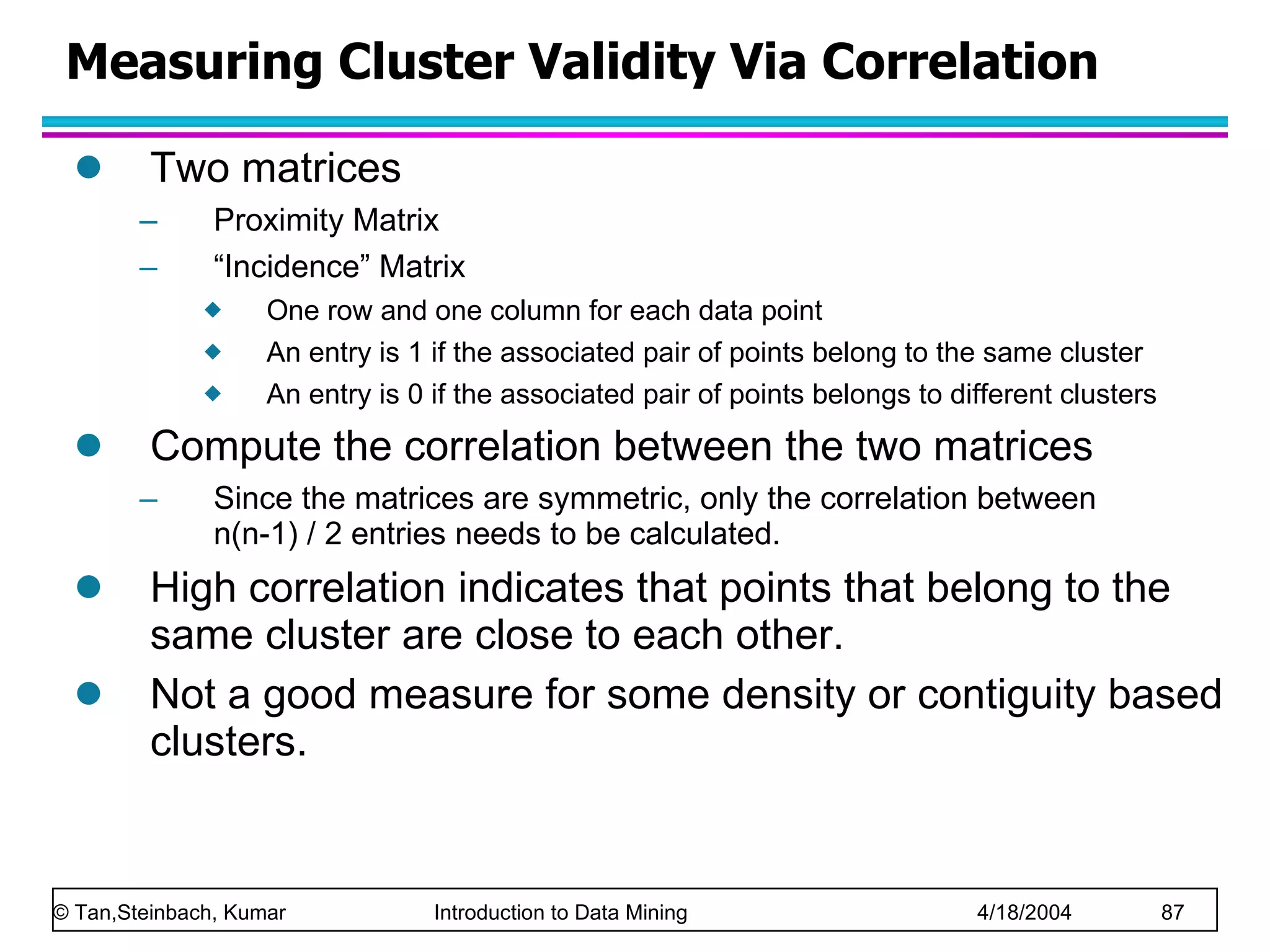 Two matrices  Proximity Matrix “ Incidence” Matrix One row and one column for each data point An entry is 1 if the associated pair of points belong to the same cluster An entry is 0 if the associated pair of points belongs to different clusters Compute the correlation between the two matrices Since the matrices are symmetric, only the correlation between  n(n-1) / 2 entries needs to be calculated. High correlation indicates that points that belong to the same cluster are close to each other.  Not a good measure for some density or contiguity based clusters. Measuring Cluster Validity Via Correlation 