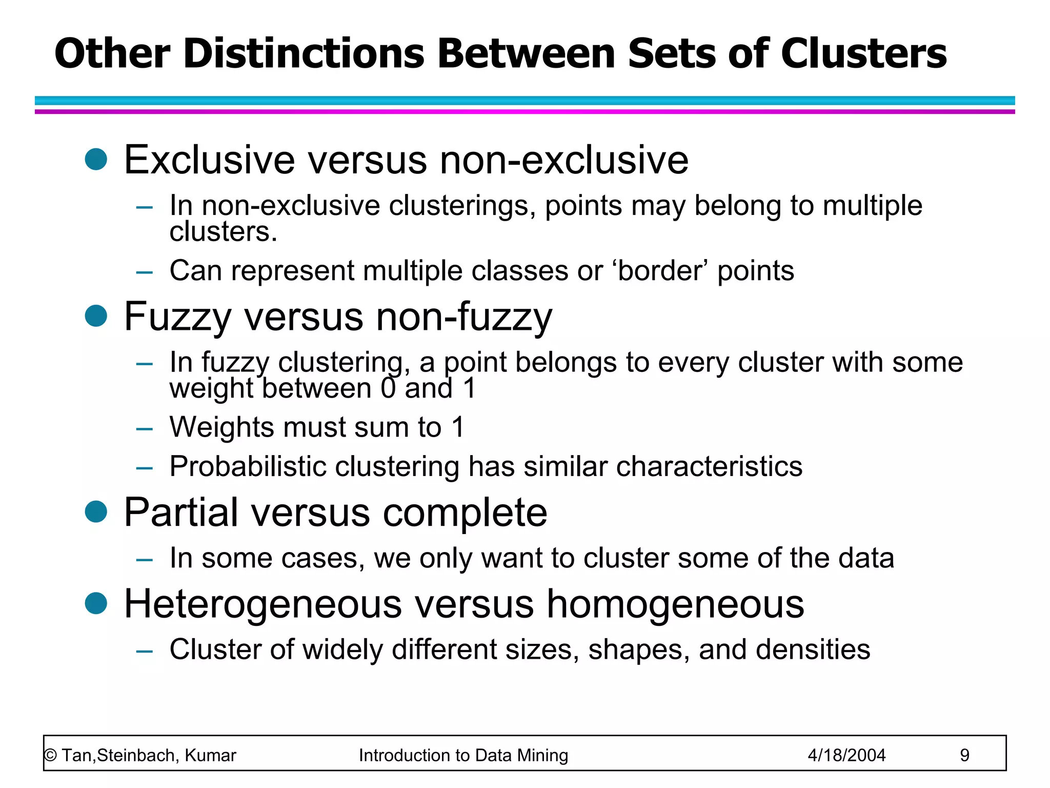 Other Distinctions Between Sets of Clusters Exclusive versus non-exclusive In non-exclusive clusterings, points may belong to multiple clusters. Can represent multiple classes or ‘border’ points Fuzzy versus non-fuzzy In fuzzy clustering, a point belongs to every cluster with some weight between 0 and 1 Weights must sum to 1 Probabilistic clustering has similar characteristics Partial versus complete In some cases, we only want to cluster some of the data Heterogeneous versus homogeneous Cluster of widely different sizes, shapes, and densities 