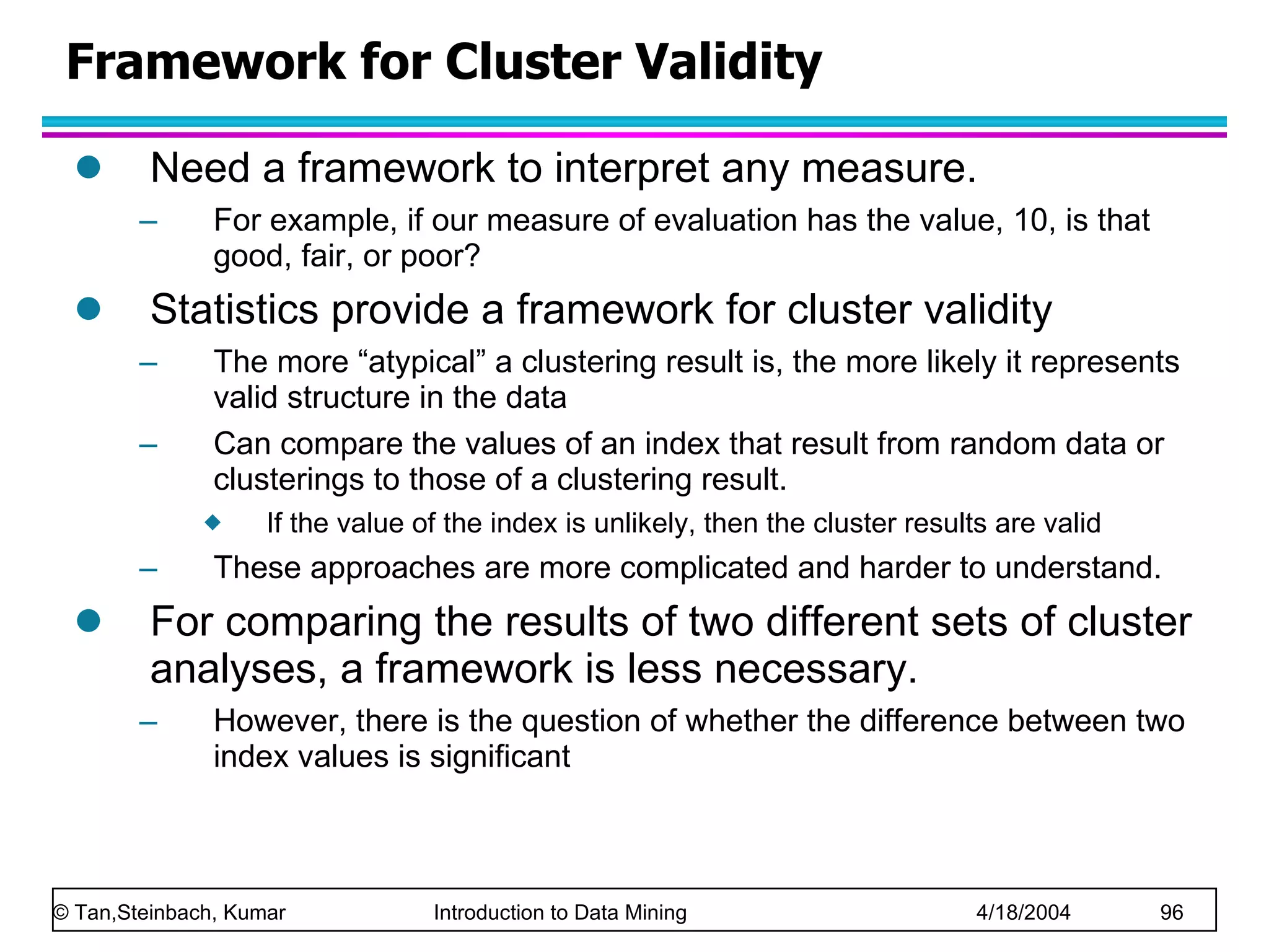 Need a framework to interpret any measure.  For example, if our measure of evaluation has the value, 10, is that good, fair, or poor? Statistics provide a framework for cluster validity The more “atypical” a clustering result is, the more likely it represents valid structure in the data Can compare the values of an index that result from random data or clusterings to those of a clustering result. If the value of the index is unlikely, then the cluster results are valid These approaches are more complicated and harder to understand. For comparing the results of two different sets of cluster analyses, a framework is less necessary. However, there is the question of whether the difference between two index values is significant Framework for Cluster Validity 