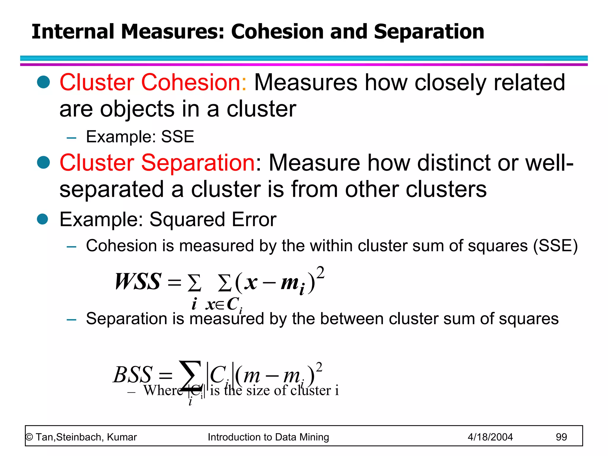 Cluster Cohesion :  Measures how closely related are objects in a cluster Example: SSE Cluster Separation : Measure how distinct or well-separated a cluster is from other clusters Example: Squared Error Cohesion is measured by the within cluster sum of squares (SSE) Separation is measured by the between cluster sum of squares Where |C i | is the size of cluster i  Internal Measures: Cohesion and Separation 
