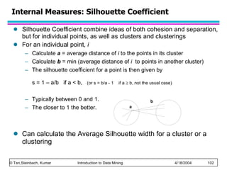 Silhouette Coefficient combine ideas of both cohesion and separation, but for individual points, as well as clusters and clusterings For an individual point,  i Calculate  a  = average distance of  i  to the points in its cluster Calculate  b  = min (average distance of  i  to points in another cluster) The silhouette coefficient for a point is then given by  s = 1 – a/b  if a < b,  (or s = b/a - 1  if a    b, not the usual case)   Typically between 0 and 1.  The closer to 1 the better. Can calculate the Average Silhouette width for a cluster or a clustering Internal Measures: Silhouette Coefficient 