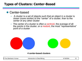Types of Clusters: Center-Based Center-based A cluster is a set of objects such that an object in a cluster is closer (more similar) to the “center” of a cluster, than to the center of any other cluster  The center of a cluster is often a  centroid , the average of all the points in the cluster, or a  medoid , the most “representative” point of a cluster  4 center-based clusters 