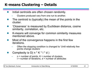 K-means Clustering – Details Initial centroids are often chosen randomly. Clusters produced vary from one run to another. The centroid is (typically) the mean of the points in the cluster. ‘ Closeness’ is measured by Euclidean distance, cosine similarity, correlation, etc. K-means will converge for common similarity measures mentioned above. Most of the convergence happens in the first few iterations. Often the stopping condition is changed to ‘Until relatively few points change clusters’ Complexity is O( n * K * I * d ) n = number of points, K = number of clusters,  I = number of iterations, d = number of attributes 