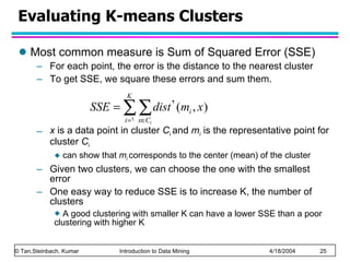 Evaluating K-means Clusters Most common measure is Sum of Squared Error (SSE) For each point, the error is the distance to the nearest cluster To get SSE, we square these errors and sum them. x  is a data point in cluster  C i  and  m i  is the representative point for cluster  C i   can show that  m i   corresponds to the center (mean) of the cluster Given two clusters, we can choose the one with the smallest error One easy way to reduce SSE is to increase K, the number of clusters A good clustering with smaller K can have a lower SSE than a poor clustering with higher K 