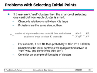 Problems with Selecting Initial Points If there are K ‘real’ clusters then the chance of selecting one centroid from each cluster is small.  Chance is relatively small when K is large If clusters are the same size, n, then For example, if K = 10, then probability = 10!/10 10  = 0.00036 Sometimes the initial centroids will readjust themselves in ‘right’ way, and sometimes they don’t Consider an example of five pairs of clusters 