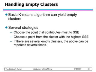 Handling Empty Clusters Basic K-means algorithm can yield empty clusters Several strategies Choose the point that contributes most to SSE Choose a point from the cluster with the highest SSE If there are several empty clusters, the above can be repeated several times. 