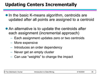 Updating Centers Incrementally In the basic K-means algorithm, centroids are updated after all points are assigned to a centroid An alternative is to update the centroids after each assignment (incremental approach) Each assignment updates zero or two centroids More expensive Introduces an order dependency Never get an empty cluster Can use “weights” to change the impact 
