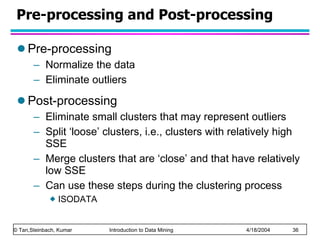 Pre-processing and Post-processing Pre-processing Normalize the data Eliminate outliers Post-processing Eliminate small clusters that may represent outliers Split ‘loose’ clusters, i.e., clusters with relatively high SSE Merge clusters that are ‘close’ and that have relatively low SSE Can use these steps during the clustering process ISODATA 