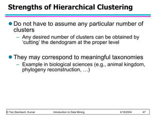 Strengths of Hierarchical Clustering Do not have to assume any particular number of clusters Any desired number of clusters can be obtained by ‘cutting’ the dendogram at the proper level They may correspond to meaningful taxonomies Example in biological sciences (e.g., animal kingdom, phylogeny reconstruction, …) 