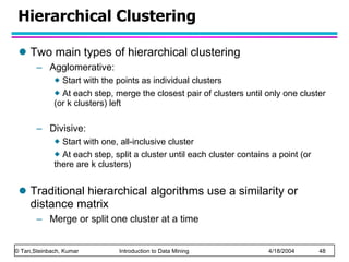 Hierarchical Clustering Two main types of hierarchical clustering Agglomerative:  Start with the points as individual clusters At each step, merge the closest pair of clusters until only one cluster (or k clusters) left Divisive:  Start with one, all-inclusive cluster  At each step, split a cluster until each cluster contains a point (or there are k clusters) Traditional hierarchical algorithms use a similarity or distance matrix Merge or split one cluster at a time 