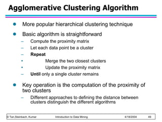 Agglomerative Clustering Algorithm More popular hierarchical clustering technique Basic algorithm is straightforward Compute the proximity matrix Let each data point be a cluster Repeat Merge the two closest clusters Update the proximity matrix Until  only a single cluster remains Key operation is the computation of the proximity of two clusters Different approaches to defining the distance between clusters distinguish the different algorithms 