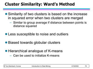 Cluster Similarity: Ward’s Method Similarity of two clusters is based on the increase in squared error when two clusters are merged Similar to group average if distance between points is distance squared Less susceptible to noise and outliers Biased towards globular clusters Hierarchical analogue of K-means Can be used to initialize K-means 
