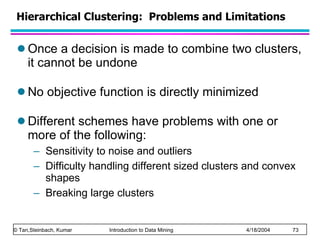 Hierarchical Clustering:  Problems and Limitations Once a decision is made to combine two clusters, it cannot be undone No objective function is directly minimized Different schemes have problems with one or more of the following: Sensitivity to noise and outliers Difficulty handling different sized clusters and convex shapes Breaking large clusters 