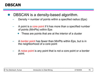 DBSCAN DBSCAN is a density-based algorithm. Density = number of points within a specified radius (Eps) A point is a  core point  if it has more than a specified number of points (MinPts) within Eps   These are points that are at the interior of a cluster A  border point  has fewer than MinPts within Eps, but is in the neighborhood of a core point A  noise point  is any point that is not a core point or a border point.  