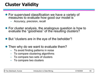Cluster Validity  For supervised classification we have a variety of measures to evaluate how good our model is Accuracy, precision, recall For cluster analysis, the analogous question is how to evaluate the “goodness” of the resulting clusters? But “clusters are in the eye of the beholder”!  Then why do we want to evaluate them? To avoid finding patterns in noise To compare clustering algorithms To compare two sets of clusters To compare two clusters 