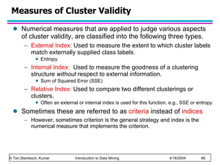 Numerical measures that are applied to judge various aspects of cluster validity, are classified into the following three types. External Index:  Used to measure the extent to which cluster labels match externally supplied class labels. Entropy  Internal Index:   Used to measure the goodness of a clustering structure  without  respect to external information.  Sum of Squared Error (SSE) Relative Index:  Used to compare two different clusterings or clusters.  Often an external or internal index is used for this function, e.g., SSE or entropy Sometimes these are referred to as  criteria  instead of  indices However, sometimes criterion is the general strategy and index is the numerical measure that implements the criterion. Measures of Cluster Validity 