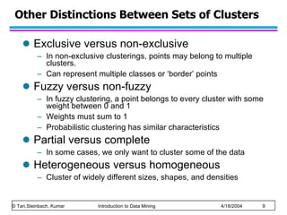 Other Distinctions Between Sets of Clusters Exclusive versus non-exclusive In non-exclusive clusterings, points may belong to multiple clusters. Can represent multiple classes or ‘border’ points Fuzzy versus non-fuzzy In fuzzy clustering, a point belongs to every cluster with some weight between 0 and 1 Weights must sum to 1 Probabilistic clustering has similar characteristics Partial versus complete In some cases, we only want to cluster some of the data Heterogeneous versus homogeneous Cluster of widely different sizes, shapes, and densities 
