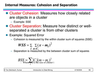 Cluster Cohesion :  Measures how closely related are objects in a cluster Example: SSE Cluster Separation : Measure how distinct or well-separated a cluster is from other clusters Example: Squared Error Cohesion is measured by the within cluster sum of squares (SSE) Separation is measured by the between cluster sum of squares Where |C i | is the size of cluster i  Internal Measures: Cohesion and Separation 