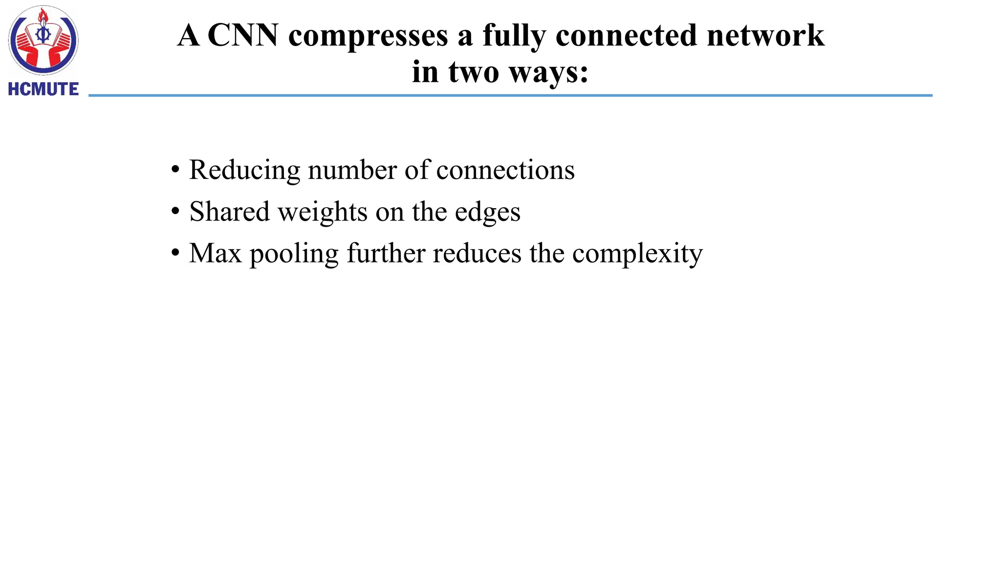 A CNN compresses a fully connected network
in two ways:
• Reducing number of connections
• Shared weights on the edges
• Max pooling further reduces the complexity
 